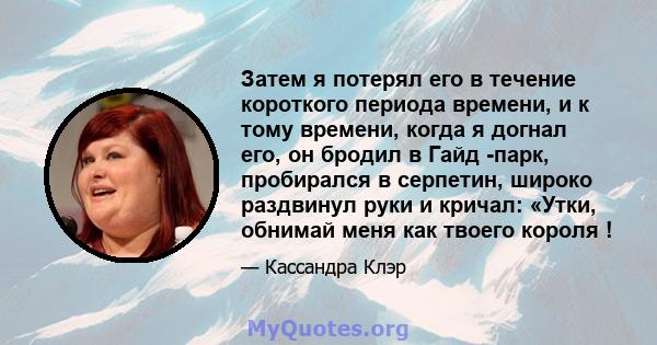 Затем я потерял его в течение короткого периода времени, и к тому времени, когда я догнал его, он бродил в Гайд -парк, пробирался в серпетин, широко раздвинул руки и кричал: «Утки, обнимай меня как твоего короля !