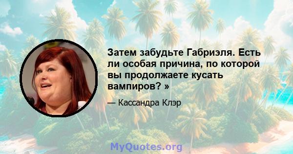 Затем забудьте Габриэля. Есть ли особая причина, по которой вы продолжаете кусать вампиров? »