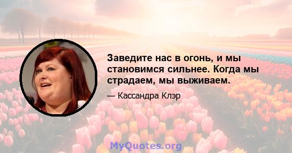 Заведите нас в огонь, и мы становимся сильнее. Когда мы страдаем, мы выживаем.