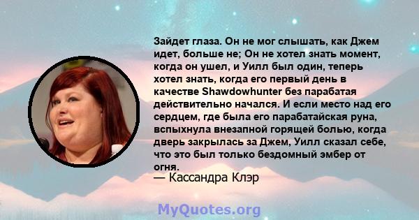 Зайдет глаза. Он не мог слышать, как Джем идет, больше не; Он не хотел знать момент, когда он ушел, и Уилл был один, теперь хотел знать, когда его первый день в качестве Shawdowhunter без парабатая действительно