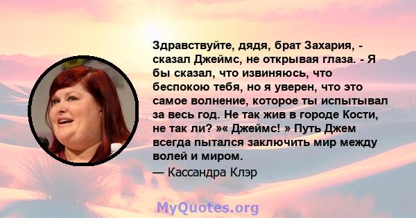 Здравствуйте, дядя, брат Захария, - сказал Джеймс, не открывая глаза. - Я бы сказал, что извиняюсь, что беспокою тебя, но я уверен, что это самое волнение, которое ты испытывал за весь год. Не так жив в городе Кости, не 