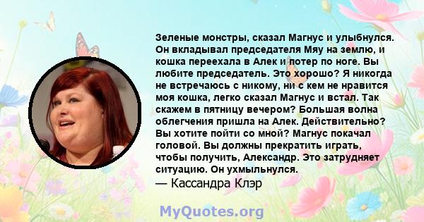 Зеленые монстры, сказал Магнус и улыбнулся. Он вкладывал председателя Мяу на землю, и кошка переехала в Алек и потер по ноге. Вы любите председатель. Это хорошо? Я никогда не встречаюсь с никому, ни с кем не нравится