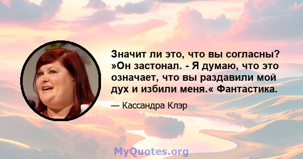 Значит ли это, что вы согласны? »Он застонал. - Я думаю, что это означает, что вы раздавили мой дух и избили меня.« Фантастика.