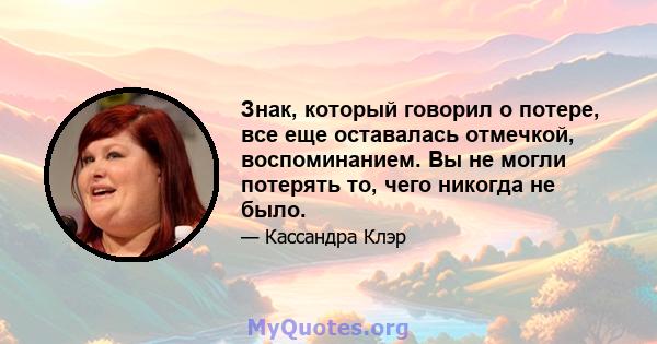 Знак, который говорил о потере, все еще оставалась отмечкой, воспоминанием. Вы не могли потерять то, чего никогда не было.