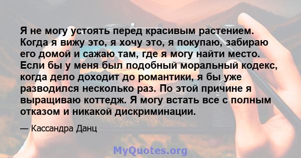 Я не могу устоять перед красивым растением. Когда я вижу это, я хочу это, я покупаю, забираю его домой и сажаю там, где я могу найти место. Если бы у меня был подобный моральный кодекс, когда дело доходит до романтики,