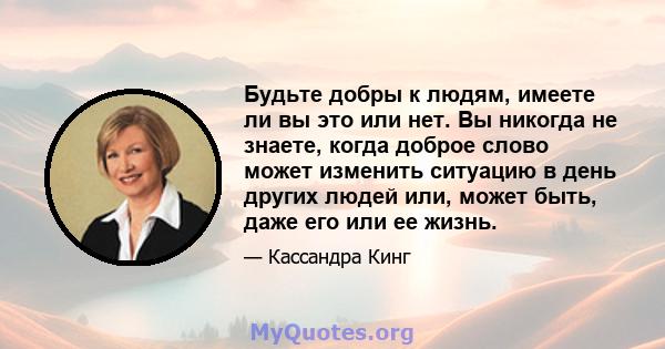 Будьте добры к людям, имеете ли вы это или нет. Вы никогда не знаете, когда доброе слово может изменить ситуацию в день других людей или, может быть, даже его или ее жизнь.