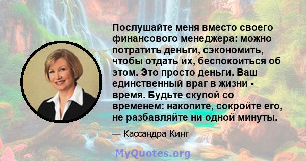 Послушайте меня вместо своего финансового менеджера: можно потратить деньги, сэкономить, чтобы отдать их, беспокоиться об этом. Это просто деньги. Ваш единственный враг в жизни - время. Будьте скупой со временем: