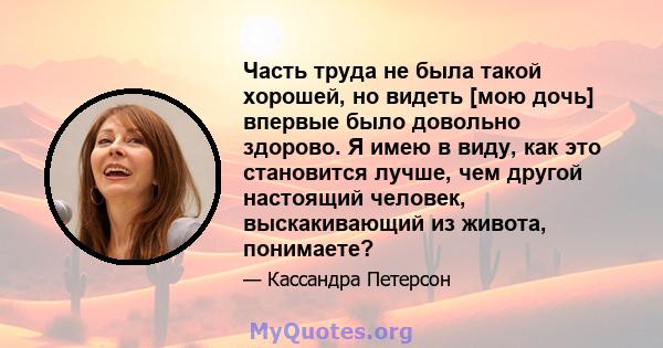 Часть труда не была такой хорошей, но видеть [мою дочь] впервые было довольно здорово. Я имею в виду, как это становится лучше, чем другой настоящий человек, выскакивающий из живота, понимаете?