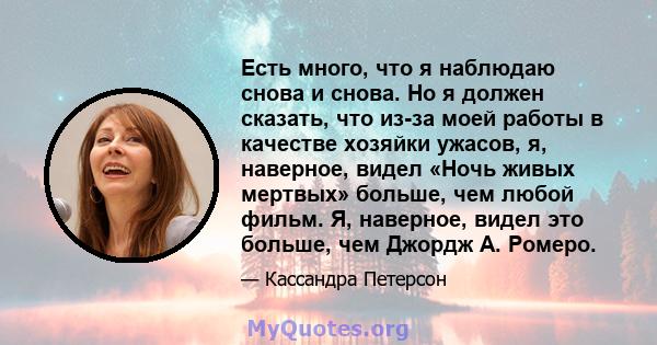 Есть много, что я наблюдаю снова и снова. Но я должен сказать, что из-за моей работы в качестве хозяйки ужасов, я, наверное, видел «Ночь живых мертвых» больше, чем любой фильм. Я, наверное, видел это больше, чем Джордж