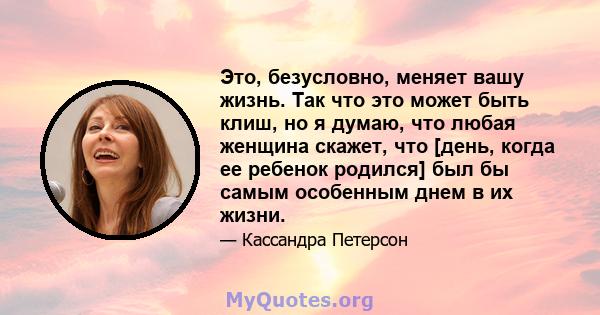 Это, безусловно, меняет вашу жизнь. Так что это может быть клиш, но я думаю, что любая женщина скажет, что [день, когда ее ребенок родился] был бы самым особенным днем ​​в их жизни.