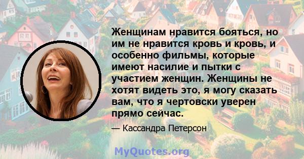 Женщинам нравится бояться, но им не нравится кровь и кровь, и особенно фильмы, которые имеют насилие и пытки с участием женщин. Женщины не хотят видеть это, я могу сказать вам, что я чертовски уверен прямо сейчас.