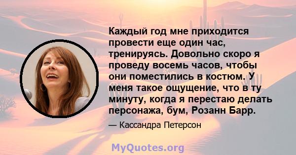 Каждый год мне приходится провести еще один час, тренируясь. Довольно скоро я проведу восемь часов, чтобы они поместились в костюм. У меня такое ощущение, что в ту минуту, когда я перестаю делать персонажа, бум, Розанн