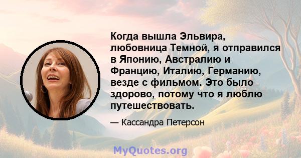 Когда вышла Эльвира, любовница Темной, я отправился в Японию, Австралию и Францию, Италию, Германию, везде с фильмом. Это было здорово, потому что я люблю путешествовать.