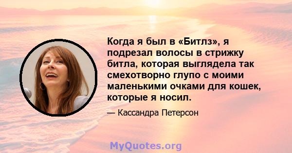 Когда я был в «Битлз», я подрезал волосы в стрижку битла, которая выглядела так смехотворно глупо с моими маленькими очками для кошек, которые я носил.