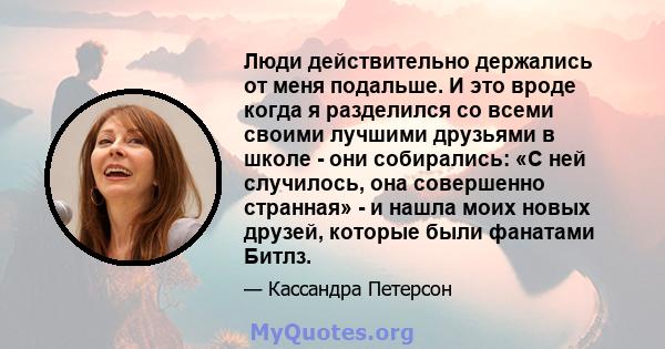 Люди действительно держались от меня подальше. И это вроде когда я разделился со всеми своими лучшими друзьями в школе - они собирались: «С ней случилось, она совершенно странная» - и нашла моих новых друзей, которые