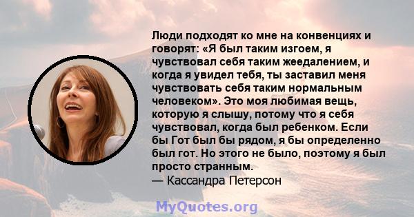 Люди подходят ко мне на конвенциях и говорят: «Я был таким изгоем, я чувствовал себя таким жеедалением, и когда я увидел тебя, ты заставил меня чувствовать себя таким нормальным человеком». Это моя любимая вещь, которую 