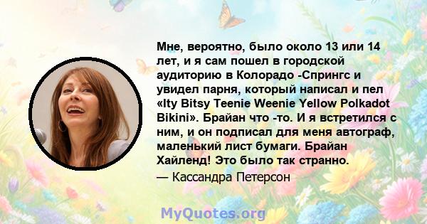 Мне, вероятно, было около 13 или 14 лет, и я сам пошел в городской аудиторию в Колорадо -Спрингс и увидел парня, который написал и пел «Ity Bitsy Teenie Weenie Yellow Polkadot Bikini». Брайан что -то. И я встретился с