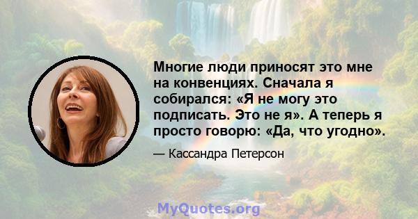 Многие люди приносят это мне на конвенциях. Сначала я собирался: «Я не могу это подписать. Это не я». А теперь я просто говорю: «Да, что угодно».