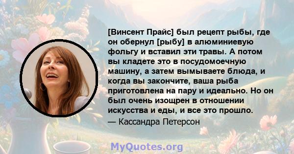 [Винсент Прайс] был рецепт рыбы, где он обернул [рыбу] в алюминиевую фольгу и вставил эти травы. А потом вы кладете это в посудомоечную машину, а затем вымываете блюда, и когда вы закончите, ваша рыба приготовлена ​​на