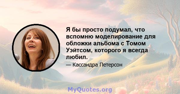 Я бы просто подумал, что вспомню моделирование для обложки альбома с Томом Уэйтсом, которого я всегда любил.