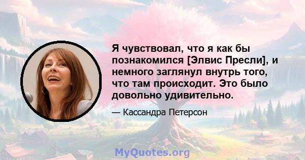 Я чувствовал, что я как бы познакомился [Элвис Пресли], и немного заглянул внутрь того, что там происходит. Это было довольно удивительно.