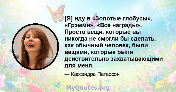 [Я] иду в «Золотые глобусы», «Грэмми», «Все награды». Просто вещи, которые вы никогда не смогли бы сделать, как обычный человек, были вещами, которые были действительно захватывающими для меня.