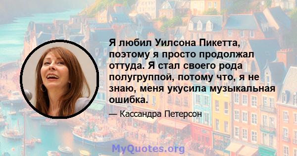 Я любил Уилсона Пикетта, поэтому я просто продолжал оттуда. Я стал своего рода полугруппой, потому что, я не знаю, меня укусила музыкальная ошибка.