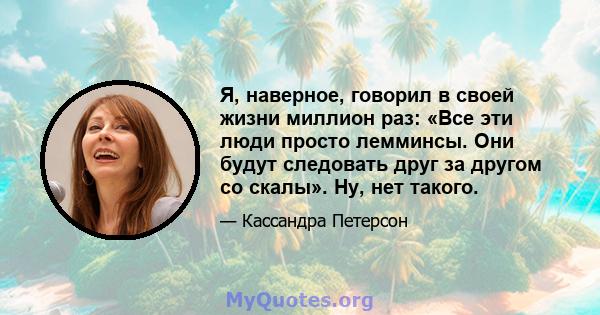 Я, наверное, говорил в своей жизни миллион раз: «Все эти люди просто лемминсы. Они будут следовать друг за другом со скалы». Ну, нет такого.