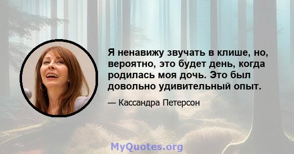 Я ненавижу звучать в клише, но, вероятно, это будет день, когда родилась моя дочь. Это был довольно удивительный опыт.