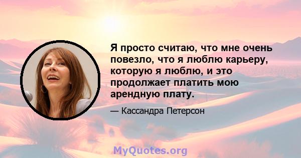 Я просто считаю, что мне очень повезло, что я люблю карьеру, которую я люблю, и это продолжает платить мою арендную плату.