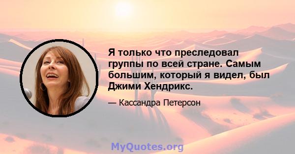 Я только что преследовал группы по всей стране. Самым большим, который я видел, был Джими Хендрикс.