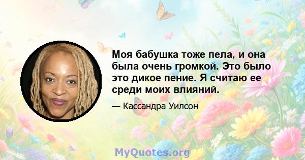 Моя бабушка тоже пела, и она была очень громкой. Это было это дикое пение. Я считаю ее среди моих влияний.