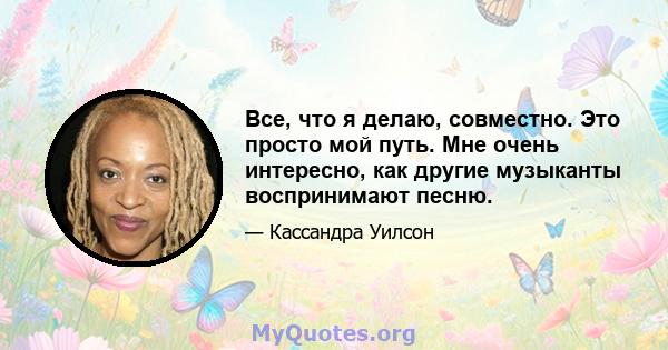 Все, что я делаю, совместно. Это просто мой путь. Мне очень интересно, как другие музыканты воспринимают песню.