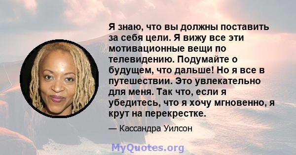 Я знаю, что вы должны поставить за себя цели. Я вижу все эти мотивационные вещи по телевидению. Подумайте о будущем, что дальше! Но я все в путешествии. Это увлекательно для меня. Так что, если я убедитесь, что я хочу