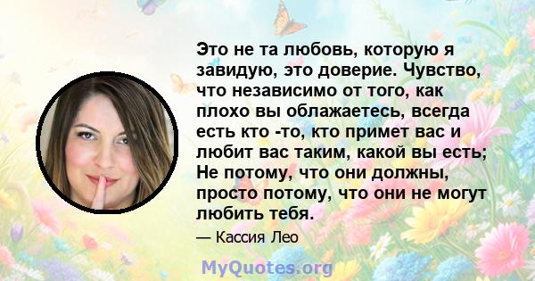 Это не та любовь, которую я завидую, это доверие. Чувство, что независимо от того, как плохо вы облажаетесь, всегда есть кто -то, кто примет вас и любит вас таким, какой вы есть; Не потому, что они должны, просто