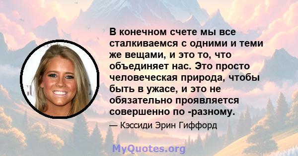 В конечном счете мы все сталкиваемся с одними и теми же вещами, и это то, что объединяет нас. Это просто человеческая природа, чтобы быть в ужасе, и это не обязательно проявляется совершенно по -разному.