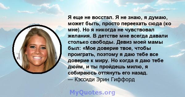 Я еще не восстал. Я не знаю, я думаю, может быть, просто переехать сюда (ко мне). Но я никогда не чувствовал желания. В детстве мне всегда давали столько свободы. Девиз моей мамы был: «Мое доверие твое, чтобы проиграть, 