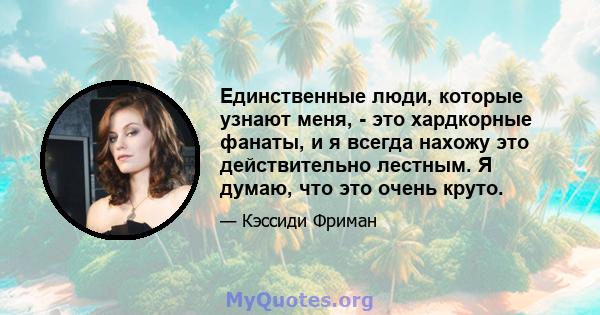 Единственные люди, которые узнают меня, - это хардкорные фанаты, и я всегда нахожу это действительно лестным. Я думаю, что это очень круто.