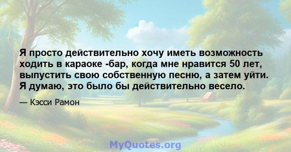 Я просто действительно хочу иметь возможность ходить в караоке -бар, когда мне нравится 50 лет, выпустить свою собственную песню, а затем уйти. Я думаю, это было бы действительно весело.