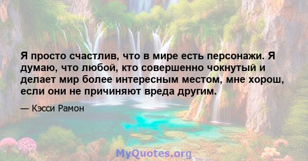 Я просто счастлив, что в мире есть персонажи. Я думаю, что любой, кто совершенно чокнутый и делает мир более интересным местом, мне хорош, если они не причиняют вреда другим.