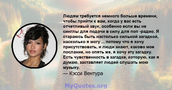 Людям требуется немного больше времени, чтобы прийти к вам, когда у вас есть отчетливый звук, особенно если вы не синглы для подачи в силу для поп -радио. Я стараюсь быть настолько сильной загадкой, насколько я могу ... 