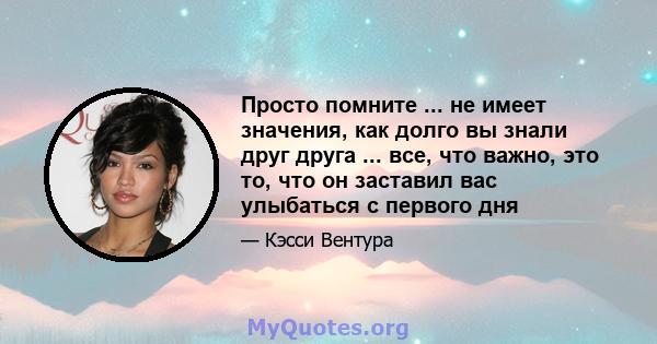 Просто помните ... не имеет значения, как долго вы знали друг друга ... все, что важно, это то, что он заставил вас улыбаться с первого дня