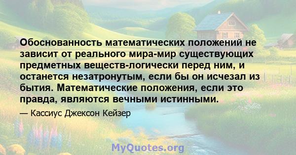 Обоснованность математических положений не зависит от реального мира-мир существующих предметных веществ-логически перед ним, и останется незатронутым, если бы он исчезал из бытия. Математические положения, если это