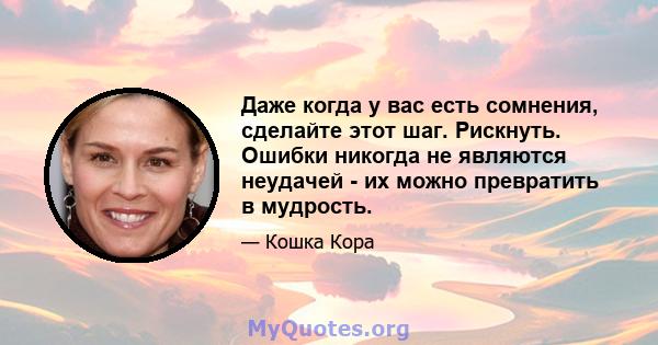 Даже когда у вас есть сомнения, сделайте этот шаг. Рискнуть. Ошибки никогда не являются неудачей - их можно превратить в мудрость.