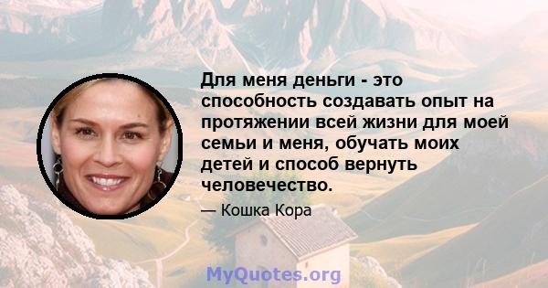 Для меня деньги - это способность создавать опыт на протяжении всей жизни для моей семьи и меня, обучать моих детей и способ вернуть человечество.