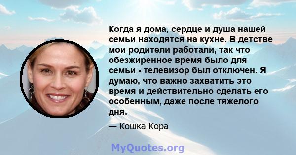 Когда я дома, сердце и душа нашей семьи находятся на кухне. В детстве мои родители работали, так что обезжиренное время было для семьи - телевизор был отключен. Я думаю, что важно захватить это время и действительно