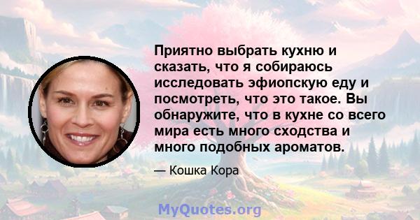 Приятно выбрать кухню и сказать, что я собираюсь исследовать эфиопскую еду и посмотреть, что это такое. Вы обнаружите, что в кухне со всего мира есть много сходства и много подобных ароматов.