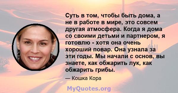 Суть в том, чтобы быть дома, а не в работе в мире, это совсем другая атмосфера. Когда я дома со своими детьми и партнером, я готовлю - хотя она очень хороший повар. Она узнала за эти годы. Мы начали с основ, вы знаете,