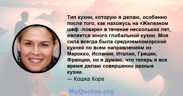 Тип кухни, которую я делаю, особенно после того, как нахожусь на «Железном шеф -поваре» в течение нескольких лет, является много глобальной кухни. Моя сила всегда была средиземноморской кухней по всем направлениям из