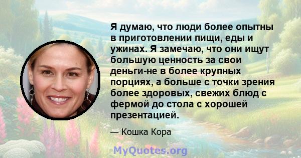 Я думаю, что люди более опытны в приготовлении пищи, еды и ужинах. Я замечаю, что они ищут большую ценность за свои деньги-не в более крупных порциях, а больше с точки зрения более здоровых, свежих блюд с фермой до